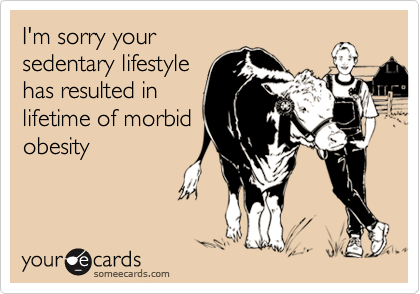 I'm sorry yoursedentary lifestylehas resulted inlifetime of morbidobesity
