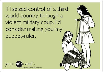 If I seized control of a third
world country through a
violent military coup, I'd
consider making you my
puppet-ruler.