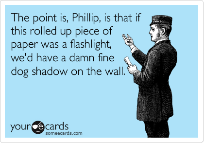 The point is, Phillip, is that if
this rolled up piece of
paper was a flashlight,
we'd have a damn fine
dog shadow on the wall.