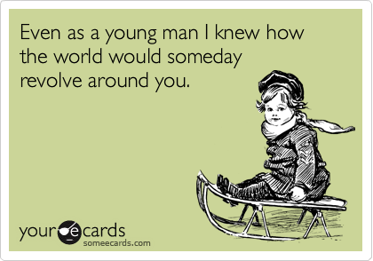 Even as a young man I knew how the world would somedayrevolve around you.