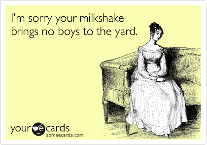 I'm sorry your milkshake
brings no boys to the yard.