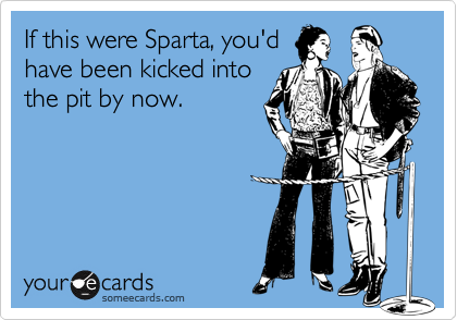 If this were Sparta, you'd
have been kicked into
the pit by now.
