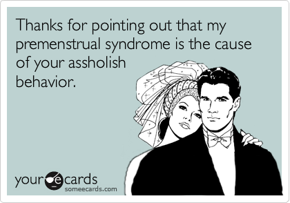 Thanks for pointing out that my premenstrual syndrome is the cause of your assholishbehavior.