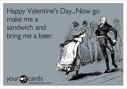 Happy Valentine's Day...Now go
make me a
sandwich and
bring me a beer.