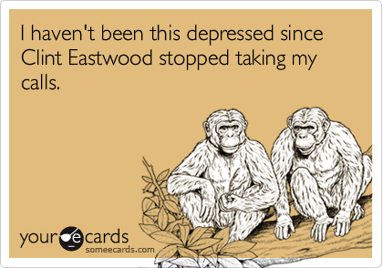 I haven't been this depressed since Clint Eastwood stopped taking my calls.