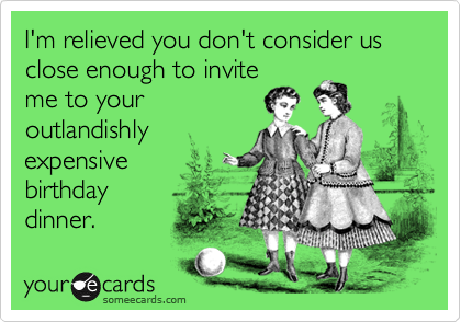 I'm relieved you don't consider us close enough to invite me to youroutlandishlyexpensive birthdaydinner.