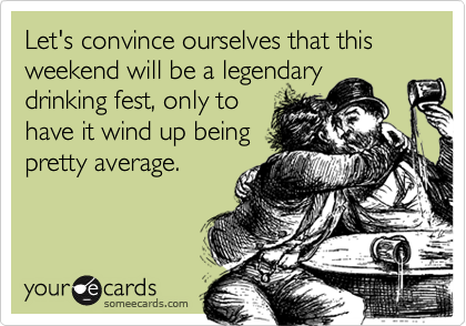 Let's convince ourselves that this weekend will be a legendary
drinking fest, only to
have it wind up being
pretty average.