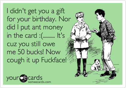 I didn't get you a gift
for your birthday. Nor
did I put ant money
in the card :%28.......... It's
cuz you still owe
me 50 bucks! Now
cough it up Fuckface! 
