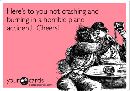 Here's to you not crashing and burning in a horrible plane
accident!  Cheers!