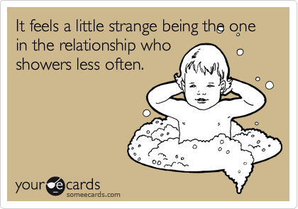 It feels a little strange being the one in the relationship who
showers less often.