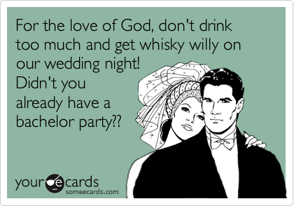 For the love of God, don't drink too much and get whisky willy on our wedding night!
Didn't you 
already have a
bachelor party?? 