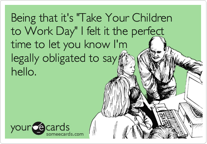 Being that it's "Take Your Children to Work Day" I felt it the perfect time to let you know I'm 
legally obligated to say
hello.

