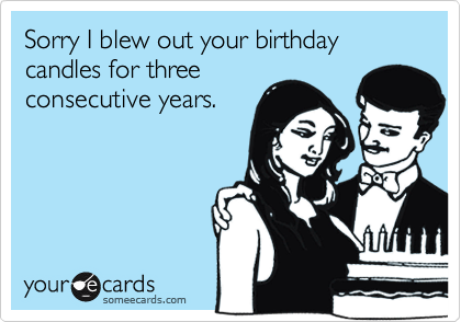 Sorry I blew out your birthday candles for threeconsecutive years.