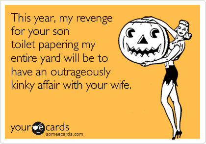 This year, my revenge
for your son
toilet papering my
entire yard will be to
have an outrageously
kinky affair with your wife.
