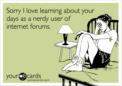 Sorry I love learning about your
days as a nerdy user of
internet forums.
