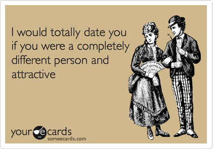 
I would totally date you 
if you were a completely
different person and
attractive 