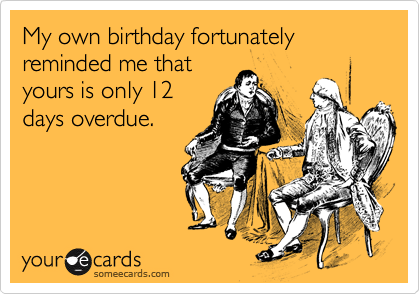 My own birthday fortunately reminded me that
yours is only 12 
days overdue.