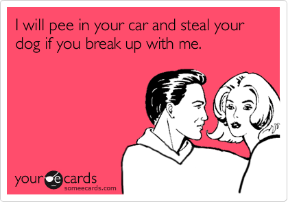 I will pee in your car and steal your dog if you break up with me.
