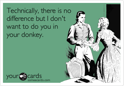 Technically, there is no
difference but I don't
want to do you in
your donkey. 