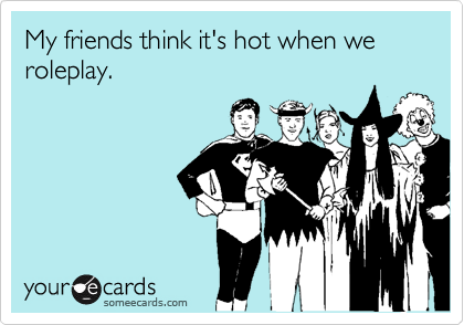 My friends think it's hot when we roleplay.