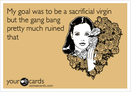 My goal was to be a sacrificial virgin but the gang bang
pretty much ruined
that