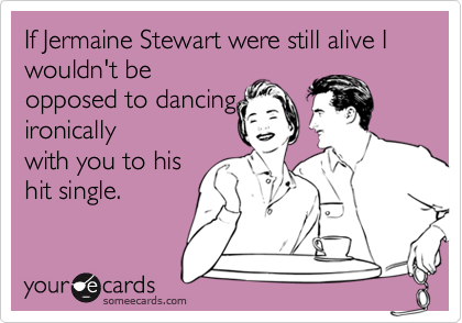 If Jermaine Stewart were still alive I wouldn't be
opposed to dancing
ironically
with you to his
hit single.