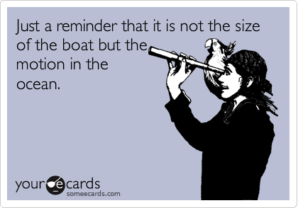 Just a reminder that it is not the size of the boat but the
motion in the
ocean.