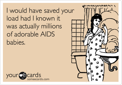 I would have saved yourload had I known itwas actually millionsof adorable AIDSbabies.
