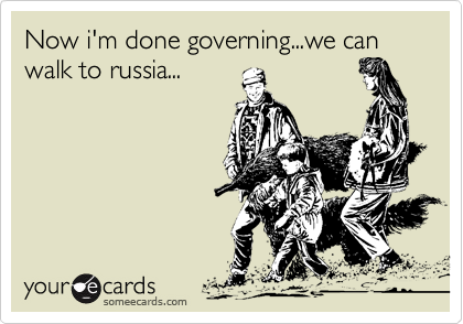 Now i'm done governing...we can walk to russia...