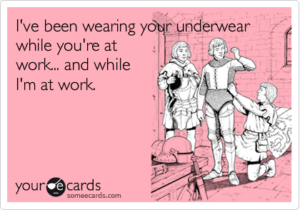 I've been wearing your underwear while you're at
work... and while
I'm at work.