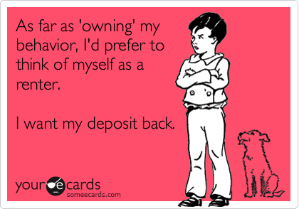 As far as 'owning' my
behavior, I'd prefer to
think of myself as a
renter.

I want my deposit back.