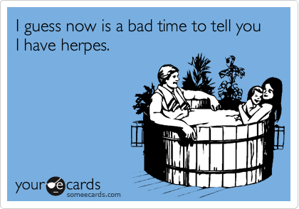 I guess now is a bad time to tell you I have herpes.