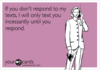 If you don't respond to my
texts, I will only text you
incessantly until you
respond.