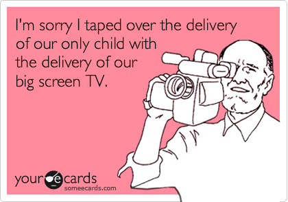 I'm sorry I taped over the delivery of our only child with
the delivery of our
big screen TV.