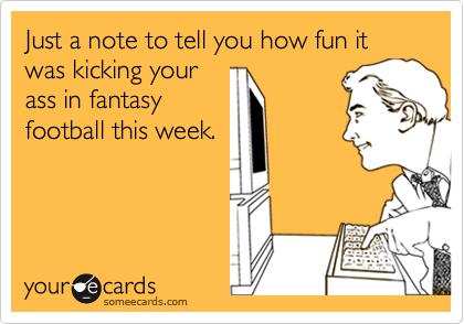 Just a note to tell you how fun it was kicking your
ass in fantasy
football this week.