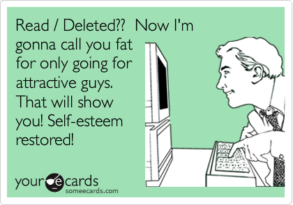 Read / Deleted??  Now I'm 
gonna call you fat 
for only going for 
attractive guys. 
That will show 
you! Self-esteem
restored! 