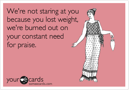We're not staring at you
because you lost weight,
we're burned out on
your constant need
for praise.