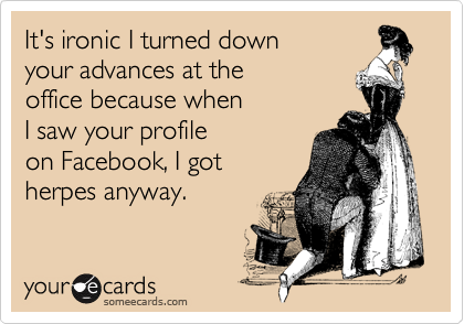 It's ironic I turned down 
your advances at the
office because when
I saw your profile
on Facebook, I got
herpes anyway.
