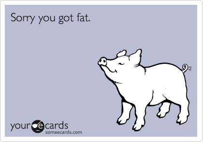 Sorry you got fat.