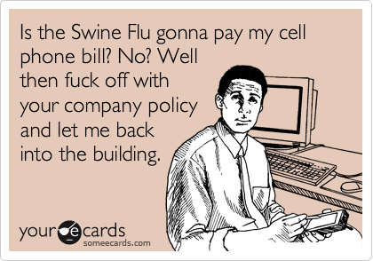 Is the Swine Flu gonna pay my cell phone bill? No? Wellthen fuck off withyour company policyand let me backinto the building.