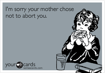 I'm sorry your mother chosenot to abort you.