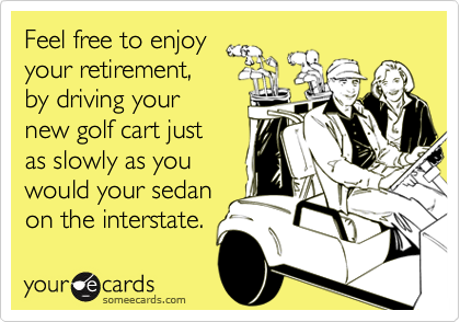 Feel free to enjoy
your retirement, 
by driving your 
new golf cart just
as slowly as you 
would your sedan
on the interstate.