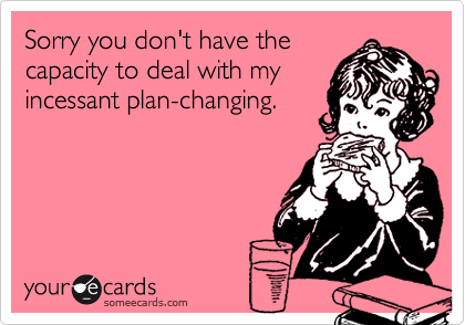 Sorry you don't have thecapacity to deal with myincessant plan-changing.