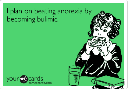 I plan on beating anorexia by
becoming bulimic.