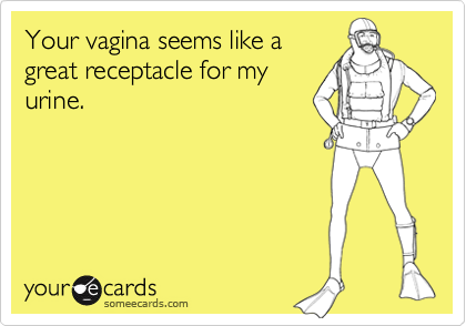 Your vagina seems like agreat receptacle for myurine.
