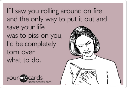 If I saw you rolling around on fire
and the only way to put it out and
save your life
was to piss on you,
I'd be completely
torn over 
what to do.
