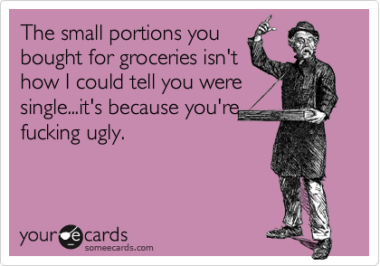The small portions youbought for groceries isn'thow I could tell you weresingle...it's because you'refucking ugly.