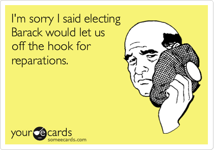 I'm sorry I said electing
Barack would let us
off the hook for
reparations.