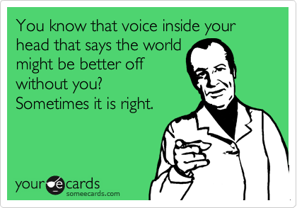 You know that voice inside your head that says the worldmight be better offwithout you? Sometimes it is right.