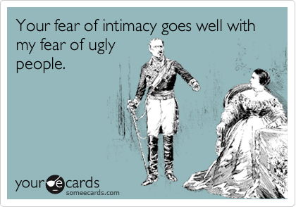 Your fear of intimacy goes well with my fear of ugly
people.